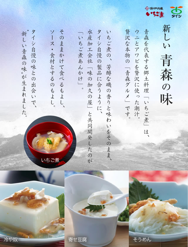 青森を代表する郷土料理「いちご煮」は、ウニとアワビを贅沢に使った潮汁。贅沢な本物の「青森グルメ」です。いちご煮の、芳醇な磯の香りと味わいをそのまま、タイシ自慢の製品に合うように、水産加工会社「味の加久の屋」と共同開発したのが「いちご煮あんかけ」。そのままかけて食べるもよし、ソース・食材とするのもよし。タイシ自慢の味との出会いで、 新しい青森の味 が生まれました。