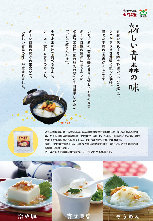 青森を代表する郷土料理「いちご煮」は、ウニとアワビを贅沢に使った潮汁。贅沢な本物の「青森グルメ」です。いちご煮の、芳醇な磯の香りと味わいをそのまま、タイシ自慢の製品に合うように、水産加工会社「味の加久の屋」と共同開発したのが「いちご煮あんかけ」。そのままかけて食べるもよし、ソース・食材とするのもよし。タイシ自慢の味との出会いで、 新しい青森の味 が生まれました。
